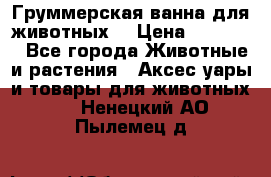 Груммерская ванна для животных. › Цена ­ 25 000 - Все города Животные и растения » Аксесcуары и товары для животных   . Ненецкий АО,Пылемец д.